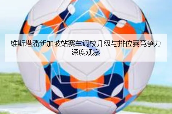 维斯塔潘新加坡站赛车调校升级与排位赛竞争力深度观察